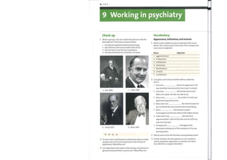 82 Unit 9
9 Working in psychiatry
Vocabulary
Check up
Appearance, behaviour, and manner
Work in groups. Can you matchthe pictures with the
descriptions? Check your answers below.
Work in pairs. Make sure you understand the nouns
1 introduced cognitive behavioural therapy below. Use a dictionary if necessary. Then change each
2 described his structural model ofthe mind
3 was the first to use the termpsychiatry
4 introduced lithium for treatment of mania
noun into an adjective.
Noun Adjective
1
2
3
4
5
6
7
aggressiveness
restlessness
withdrawal
distraction
flamboyance
anxiety
carelessness
2
3
4
Complete each sentence below with an adjective
from 1
I
2
3
4
5
6
7
John was about his appearance. He
was shabbily dressed and his hair wasn't combed.
Jane was She barely said a word.
When she spoke, she did not look at me.
Harry was . He couldn't sit still and
kept twitching all the time.
Mary was very . She was focused, but
you could tell she was worried about something.
Pat is . She dresses in quite
extravagant and formal clothes with bright colours.
Susan was very She was very
argumentative. I did not feel safe and sat with my
seat near the door.
He appeared throughout the
b Freud, 1923 d Beck, 1963
2 Do any ofthe contributions made by the above or other
people rank as the most important in the history of
psychiatry? Why/Whynot?
3 Is it important to be aware ofthe history ofmedicine in
general and psychiatry in particular? Why/Why not?
interview, looking out ofthe window as if he was
hearing voices.
Which nouns from the list have corresponding verbs?
Decide whether the descriptions in 2 are related to
mania, psychosis, depression, or anxiety. Are these
four affective or organic disorders?
 