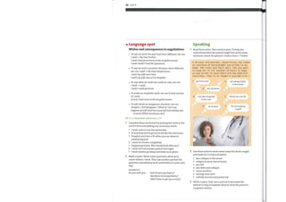 88 Unit 9
o Language spot
Wishes and consequences in negotiations
To say we wish the past had been different, we use
I wish + the Past Perfect.
I wish I had gone/come to the hospital sooner.
I wish I hadn't had the operation.
To say we wish a present situation were different,
we use I wish + the Past Simple form.
I wish my wife were here.
I wish my wife weren 't in hospital.
To say what we wish we could do now, we use
I wish + could.
I wish I could go home.
To make an emphatic wish, we use If only instead
o
of I wish.
Ifonly I had come to the hospital sooner.
To talk about an imaginary situation, we use
Imagine / (Let's)Suppose / What if/Let's say.
Supposeyoufell and hurtyourselfand nobody was
around. (What wouldyou do?)
Go to Grammar reference p.129
Complete these sentences by putting the verbs in the
correct form and adding any necessary words.
1 1 wish come to see him yesterday.
2 If only they let me go home family this afternoon.
3 Imagine you have a fit when you are alone in
swimming pool.
4 1 wish he recover completely.
5 Suppose go home. Who would look after you?
6 1 wish not lose temper patient last night.
7 1 wishvisitors go away and leave us in peace.
2 Work in pairs. Write seven questions about your
career wishes / work. Then ask another partner the
questions and develop each conversation in your own
1
2
3
Speaking
Read these notes. Then work in pairs. To help you
understand what the patient might feel, write seven
sentences about the patient's wishes from 1—7 below
A 30-year-old patient, Susan Price, has taken
an overdose of paracetamol and wishes to go
home. She looks and feels well, but you want
to keep her in for another 24 hours to keep
an eye on her in case there are any physical
reactions. (She is no longer a suicide risk.)
1 go home now
4
3 see myfamily
not stop me going
home now
6 be at work
2
5
7
not taking tablets
in first place
doctor see I am 0K
be out enjoying
myself
way.
EXAMPLES
Doyou wish you . had chosen psychiatry?
had done morepsychiatry?
didn 't have to get up so early?
Use these notes to write seven ways the doctor might
persuade her to stay in hospital.
1 you collapse in the street
2 relapse on your own at home
3 you fall
4 you drive and collapse
5 cause accident
6 damage your liver
7 nobody around and passed out
Work in pairs. Take turns andtry to persuade the
patient to stay in hospital. Keep in mind the patient's
unspoken wishes.
 