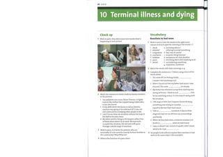 90 Unit 10
10 Terminal illness and dying
Check up
Work in pairs. Describe in your ownwords what is
happening in each picture.
urn;
.11
-S
2 Match the statements below made by family members
to the pictures.
1 Our palliative care nurse, Nurse Thomas, is highly
trained. My mother has enjoyed being looked after
in her ownhome.
2 It was difficult for the doctor to tell us that the
machine was going to be switched off. It was our
son's wish and he is helping other people to live.
3 1 don't knowwhat we would do without the help of
the staff at the pain clinic.
4 Myfather prefers being in the hospice rather than
at home alone when I'm at work. We have both
accepted the situation, but we have both gone
through a whole range of emotions.
3 Work in pairs. Is it better for patients who are
terminally ill to be cared for mainly bytheir families in
the community? Why/Why not?
4 What is the function of a pain clinic?
Vocabulary
Reactions to bad news
Work in pairs. Cover the words in the right-hand
column and try to give the meaning ofthe words 1—7.
1
2
3
4
I
2
3
4
5
6
7
shock
disbelief
resignation
numbness
isolation
panic
denial
a not being able to /
refusing to accept something
b fear, loss of control
c surprise, being stunned
d acceptance of a bad situation
e not being able to feel anything at all
f not believing something
g separation, loneliness
Match the words with their meanings a—g.
Complete the sentences 1—7 below using a form ofthe
words above.
1
2
3
4
5
6
7
The news left me feeling totally
I couldn't feel anything at all.
When I found out that myfather had cancer, I was
stunned. The news me deeply.
Myfather has refused to accept that anything was
wrong with him. I think he just that
he has anything serious. It is his way of coping with
the situation.
I felt angry at first, but I suppose I knew all along
something was wrong so I quickly
myselfto the fact that I had cancer.
I felt so somehow. It was as ifthe
diagnosis had cut me off from my surroundings
and family.
Whenwe hear bad news, a common reaction is to
doubt or what we have heard.
I was so afraid I lost control of myself. I didn't know
what to do. I just
Do people in all cultures express their reactions to bad
news in the same ways? Give examples.
 