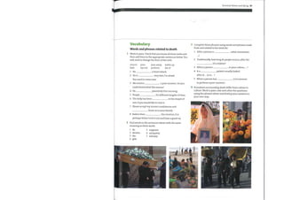 Terminal illness and dying 95
Complete these phrases using words and phrases made
from and related to the word die.
Vocabulary
Words and phrases related to death
Work in pairs. Check that you know all these verbs and
then add them to the appropriate sentences below. You
will need to change the form ofthe verb.
1
2
3
4
5
After a person is , what ceremonies
Traditionally, howlong do people mourn, after the
of a relative?
mourn
fade
pass away bottle up
pass
layout perform die of
a heart attack.
very fast, I'm afraid.
When a person
Is a
in your culture, ... ?
patient usually looked
1
2
3
4
5
6
7
8
He
He is
You need to come now.
We need to
after at ... or in ... ?
When a person has
to perform a post-mortem?
, is it common
a post-mortem. Do you
understand what this means?
He
People
peacefully this morning.
for different lengths oftime.
in the chapel of
Procedures surrounding death differ from culture to
culture. Work in pairs. Ask each other the questions
using the phrases above and develop your answers in
your ownway.
The body has been
rest, if you would like to visit it.
Please accept my sincere condolences and
them on to your family.
Rather than the emotion, it is
perhaps better to let it out and have a good cry.
Find words in the sentences above with the same
meaning as these words.
1 do
2 decline
3 die
4 give
5 suppress
6 sympathy
7 autopsy
 