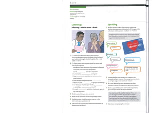 96 Unit 10
abuse (n) misuse
bereaved (adj) having lost
a loved one or close member
of the family
(adj) not acceptable
unethical
morally
Listening 2
Informing a relative about a death
(O Listen to Dr Masood talking about howhe
informed Mrs Mann about the death ofher husband
who had been brought into the hospital after a road
traffic accident.
Listen again and complete what the doctor said
from his description.
Speaking
Work in groups. Look at this proposal and decide
1
whether the arguments below are for (F) or against (A)
it. Note any other opinions you think are relevant.
People should be made to carry donor cards stating
that they do not wish to donate their body parts for
1
2
3
4
5
6
organ transplant purposes.
is open to abuse
saves lives
is unethical
is unnatural
shortage of organs
is dangerous
NHS
NHS organ oonov Register
donorcard
gives comfort to
bereaved families
is insensitive / traumatic
subject to deal with after
death
1
2
3
4
5
6
7
Mrs Mann? Good afternoon. My name is Dr Masood
and I have just come from the theatre.
Could
I am afraid so.
I am
your husband.
here for a moment?
is not good.
we were not
And I amvery sorry that he has
Would you like to get you something?
Are there any relatives you would
or would you
It is not
say I amvery sorry.
yourself?
with this. I just want again to
Work in pairs. Compare your answers.
What else do you think the doctor probably asked?
Decide howyouthink the patient reacted to the
statements and questions in 2.
Take turns role-playing the conversation between Dr
Masood and Mrs Mann.
2
3
4
5
Decide whether your group is for or against the
proposal and give reasons. Choose a group member to
record your arguments and main reasons.
As a class, debate the issue. Nominate one class
member to record the arguments given and reasons.
Work in pairs. Write seven statements or questions
you think youwould use in this scenario.
You have to ask Mr and Mrs Graham ifyou can
use the organs oftheir 21-year-old son David
for transplant purposes. He is on a life support
machine and has been declared clinically brain-
dead. David was carrying a donor card in his wallet.
Take turns role-playing the scenario.
 