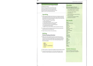 coping mechanisms (n) ways or strategies to help deal
with (difficult) situations
When faced with situations that generate strong
emotion, it is difficult for doctors to maintain the
doctor-patient barrier and not be affected and/or
absorb the emotion expressed by patients. The same
applies to most if not all health professionals.
Speaking
1 Work in groups. Explain howthese tips can help you cope with
the emotional demands ofyour work, especially when dealing
with patients who are terminally ill or dying. Choose which you
think is the most effective and why.
1 Talk to colleagues / a senior nurse.
2 Eat and sleep properly.
3 Take regular exercise or take up a hobby.
4 Socialize with friends and colleagues.
5 Be conscious ofyour own physical health.
6 Get away from the hospital.
7 Reflect on one's own emotions after the patient interview.
2 Are there any other coping mechanisms that you have found
useful from your own experience?
3 Report what you think to the whole class.
Writing
Preferred coping mechanisms
Make notes about activities you do or mechanisms you use
to take your mind off the emotional stresses at work. Mention
some you have tried and didn't like. Try to make your activities
realistic and personal to you, whichwill help distinguish you
from other people.
Nofes
Fcal
Me;otaL/
Social
2 Work in groups. Compare the strategies you like and give reasons.
3 On your own, write about 150—200 words reflecting onwhat
activities you like doing in your spare time to help you relax.
Terminal illness and dying 97
Checklist
Assess your progress in this unit.
Tick (V) the statements which are true.
I can recognize patients' emotions.
I can deal with patients' emotions.
I can express likes, dislikes,
and preferences.
I can break bad news about terminal
illness and death.
I can talk and write about coping
mechanisms for doctors.
Key words
Nouns
coping mechanisms
denial
disbelief
donor card
isolation
Marie Curie nurse
numbness
organ transplant
panic
resignation
shock
Adjectives
rewarding
terminally ill
Verbs
bottle up
dislike
fade
pass away
prefer
Phrase
I'd rather
Useful reference
Oxford Handbook of Palliative Care,
Watson et al, ISBN 978-0-19-850897-7
 