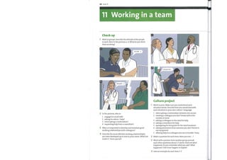 98 Unit 11
11 Working in a team
Check up
1 Work in groups. Describe the attitude ofthe people
to each other in the pictures a—d. What do you think
they are doing?
Is it 0K ...?
Excuse me ...
Should I
0
Culture project
Work in pairs. Make sure you understand each
situation below. Describe howyou would deal with
each situation in your own culture / language.
2 In the pictures, who is:
1 engaged in small talk?
2 asking for advice / help?
3 interrupting a conversation?
4 requesting help from a consultant?
3 Why is it important to develop and maintain good
working relationships with colleagues?
4 Describe the most effective working relationship(s)
you have developed up to now in your career. What has
made it / them special?
1
2
3
4
5
6
7
interrupting a conversation between two nurses
meeting a colleague you don't know well in the
corridor at work
asking a colleague on the ward for help
asking a consultant for help
apologizing for being late for the ward handover
asking permission from someone you don't know to
use equipment
offering help to a colleague you see in trouble / busy
2
3
4
Make a question for each item: Haveyou ever ... ?
Work with a partner from another group and ask
each other questions about 1—7 above. Find out what
happened: Doyou rememberwhatyou said? What
happened ? Did it ever happen in English?
Give an example for each item 1—7.
 