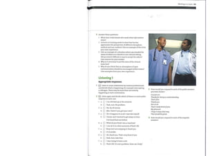 3 Answer these questions.
1 What does Understands who needs what information
mean?
2 A doctor in training needs to show that he/she
appreciates the perspective of different disciplines
medical and non-medical. Give an example ofthis from
your own experience.
3 Give an example of a situation where you heeded the
views of others in a clinical or non-clinical setting.
Did you find it difficult or easy to accept the advice?
Give reasons for your answer.
4 Whyis it necessary to put the aims ofthe clinical
team first?
5 Why do you think that an atmosphere of open
communication should be encouraged within teams?
Give examples from your own experience.
Listening 1
Appropriate responses
(O Listen to seven statements by medical professionals
and decide what is happening, for example interrupting
a colleague. There maybe more than one activity
happening in each conversation.
(O Listen again and decide which ofthese is a more polite
2
response in each case.
3
4
Working in a team 101
Howwould you respond to each ofthe polite answers
you have chosen?
EXAMPLES
Thanksfor being so understanding.
That'sfine.
Thankyou.
Not at all.
That's really kind ofyou.
Mypleasure.
I hope it stays that way.
That would be great.
Howwould you respond to each ofthe impolite
answers?
C]
C]
C]
[3
I'm a bit tied up at the moment.
Yeah, sure. No problem.
Yes, by all means.
Mm. Haven't you got your own?
Oh, it happens to us all. I was late myself.
I know, and I wanted to get away ontime.
I've heard that one before.
What do you think I am, a machine?
I can do it in a few moments, if that's 0K.
Busy, but I am enjoying it, thank you.
It's horrible.
Oh, thank you. That's very kind ofyou.
Yeah, here, take that.
I was trying to have a rest.
That's 0K. It's not a problem. How can I help?
 
