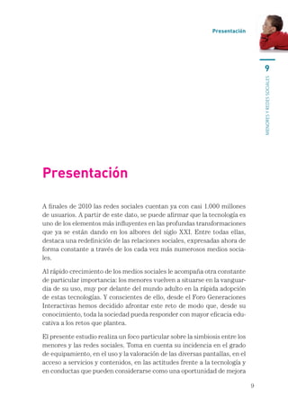 Presentación




                                                                                      9




                                                                                  menores y redes sociales
Presentación

A finales de 2010 las redes sociales cuentan ya con casi 1.000 millones
de usuarios. A partir de este dato, se puede afirmar que la tecnología es
uno de los elementos más influyentes en las profundas transformaciones
que ya se están dando en los albores del siglo XXI. Entre todas ellas,
destaca una redefinición de las relaciones sociales, expresadas ahora de
forma constante a través de los cada vez más numerosos medios socia-
les.

Al rápido crecimiento de los medios sociales le acompaña otra constante
de particular importancia: los menores vuelven a situarse en la vanguar-
dia de su uso, muy por delante del mundo adulto en la rápida adopción
de estas tecnologías. Y conscientes de ello, desde el Foro Generaciones
Interactivas hemos decidido afrontar este reto de modo que, desde su
conocimiento, toda la sociedad pueda responder con mayor eficacia edu-
cativa a los retos que plantea.

El presente estudio realiza un foco particular sobre la simbiosis entre los
menores y las redes sociales. Toma en cuenta su incidencia en el grado
de equipamiento, en el uso y la valoración de las diversas pantallas, en el
acceso a servicios y contenidos, en las actitudes frente a la tecnología y
en conductas que pueden considerarse como una oportunidad de mejora

                                                                              9
 