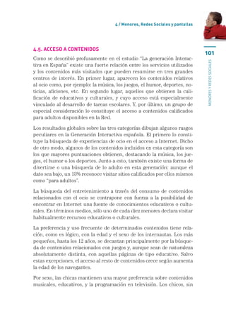 4 / Menores, Redes Sociales y pantallas




4.5. Acceso a contenidos
                                                                               101
Como se describió profusamente en el estudio “La generación Interac-




                                                                               menores y redes sociales
tiva en España” existe una fuerte relación entre los servicios utilizados
y los contenidos más visitados que pueden resumirse en tres grandes
centros de interés. En primer lugar, aparecen los contenidos relativos
al ocio como, por ejemplo: la música, los juegos, el humor, deportes, no-
ticias, aficiones, etc. En segundo lugar, aquellos que obtienen la cali-
ficación de educativos y culturales, y cuyo acceso está especialmente
vinculado al desarrollo de tareas escolares. Y, por último, un grupo de
especial consideración lo constituye el acceso a contenidos calificados
para adultos disponibles en la Red.

Los resultados globales sobre las tres categorías dibujan algunos rasgos
peculiares en la Generación Interactiva española. El primero lo consti-
tuye la búsqueda de experiencias de ocio en el acceso a Internet. Dicho
de otro modo, algunos de los contenidos incluidos en esta categoría son
los que mayores puntuaciones obtienen, destacando la música, los jue-
gos, el humor o los deportes. Junto a esto, también existe una forma de
divertirse o una búsqueda de lo adulto en esta generación: aunque el
dato sea bajo, un 13% reconoce visitar sitios calificados por ellos mismos
como “para adultos”.

La búsqueda del entretenimiento a través del consumo de contenidos
relacionados con el ocio se contrapone con fuerza a la posibilidad de
encontrar en Internet una fuente de conocimientos educativos o cultu-
rales. En términos medios, sólo uno de cada diez menores declara visitar
habitualmente recursos educativos o culturales.

La preferencia y uso frecuente de determinados contenidos tiene rela-
ción, como es lógico, con la edad y el sexo de los internautas. Los más
pequeños, hasta los 12 años, se decantan principalmente por la búsque-
da de contenidos relacionados con juegos y, aunque sean de naturaleza
absolutamente distinta, con aquellas páginas de tipo educativo. Salvo
estas excepciones, el acceso al resto de contenidos crece según aumenta
la edad de los navegantes.

Por sexo, las chicas mantienen una mayor preferencia sobre contenidos
musicales, educativos, y la programación en televisión. Los chicos, sin
 