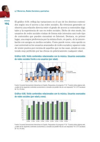 4 / Menores, Redes Sociales y pantallas




                           El gráfico 4.64. refleja las variaciones en el uso de los diversos conteni-
104                        dos según sea el acceso a las redes sociales. En términos generales se
                           observa una relación directa entre el grado de acceso a contenidos digi-
menores y redes sociales




                           tales y la experiencia de uso en redes sociales. Dicho de otro modo, los
                           usuarios de redes sociales visitan de forma más intensiva casi todo tipo
                           de contenidos que pueden encontrar en Internet. Destaca, en primer
                           lugar, una mayor preferencia por la música fruto, en parte, de la interre-
                           lación con amigos en medios sociales. Como puede verse, esta opción es
                           casi universal en los usuarios avanzados de redes sociales y aparece más
                           de veinte puntos por encima de aquellos que no las usan, siendo un con-
                           tenido muy preferido por las chicas en prácticamente cualquier edad.

                           Gráfico 4.65. Visito contenidos relacionados con la música. Usuarios avanzados
                           de redes sociales frente a no usuarios (por edad).




                           Fuente: Encuesta Generaciones Interactivas en España. Respuestas a la pregunta nº 30: “Cuando visitas páginas web,
                           ¿cuáles de los siguientes contenidos acostumbras a consultar (es posible más de una respuesta)” N: 8.373 escolares
                           de 10 a 18 años.

                           Gráfico 4.66. Visito contenidos relacionados con la música. Usuarios avanzados
                           de redes sociales (por edad y sexo).




                           Fuente: Encuesta Generaciones Interactivas en España. Respuestas a la pregunta nº 30: “Cuando visitas páginas web,
                           ¿cuáles de los siguientes contenidos acostumbras a consultar (es posible más de una respuesta)” N: 8.373 escolares
                           de 10 a 18 años.
 