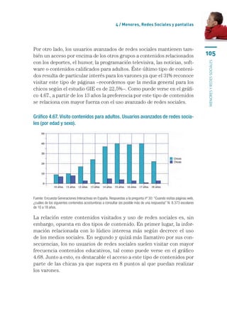 4 / Menores, Redes Sociales y pantallas




Por otro lado, los usuarios avanzados de redes sociales mantienen tam-
bién un acceso por encima de los otros grupos a contenidos relacionados                                              105
con los deportes, el humor, la programación televisiva, las noticias, soft-




                                                                                                                     menores y redes sociales
ware o contenidos calificados para adultos. Éste último tipo de conteni-
dos resulta de particular interés para los varones ya que el 31% reconoce
visitar este tipo de páginas –recordemos que la media general para los
chicos según el estudio GIE es de 22,5%–. Como puede verse en el gráfi-
co 4.67., a partir de los 13 años la preferencia por este tipo de contenidos
se relaciona con mayor fuerza con el uso avanzado de redes sociales.

Gráfico 4.67. Visito contenidos para adultos. Usuarios avanzados de redes socia-
les (por edad y sexo).




Fuente: Encuesta Generaciones Interactivas en España. Respuestas a la pregunta nº 30: “Cuando visitas páginas web,
¿cuáles de los siguientes contenidos acostumbras a consultar (es posible más de una respuesta)” N: 8.373 escolares
de 10 a 18 años.

La relación entre contenidos visitados y uso de redes sociales es, sin
embargo, opuesta en dos tipos de contenido. En primer lugar, la infor-
mación relacionada con lo lúdico interesa más según decrece el uso
de los medios sociales. En segundo y quizá más llamativo por sus con-
secuencias, los no usuarios de redes sociales suelen visitar con mayor
frecuencia contenidos educativos, tal como puede verse en el gráfico
4.68. Junto a esto, es destacable el acceso a este tipo de contenidos por
parte de las chicas ya que supera en 8 puntos al que puedan realizar
los varones.
 