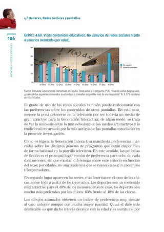 4 / Menores, Redes Sociales y pantallas




                           Gráfico 4.68. Visito contenidos educativos. No usuarios de redes sociales frente
106                        a usuarios avanzado (por edad).
menores y redes sociales




                           Fuente: Encuesta Generaciones Interactivas en España. Respuestas a la pregunta nº 30: “Cuando visitas páginas web,
                           ¿cuáles de los siguientes contenidos acostumbras a consultar (es posible más de una respuesta)” N: 8.373 escolares
                           de 10 a 18 años.

                           El grado de uso de las redes sociales también puede realcionarse con
                           las preferencias sobre los contenidos de otras pantallas. En este caso,
                           merece la pena detenerse en la televisión por ser todavía un medio de
                           gran atractivo para la Generación Interactiva; de algún modo, se trata
                           de ver la simbiosis entre lo más novedoso de los medios interactivos y lo
                           tradicional encarnado por la más antigua de las pantallas estudiadas en
                           la presente investigación.

                           Como es lógico, la Generación Interactiva manifiesta preferencias mar-
                           cadas sobre los distintos géneros de programas que están disponibles
                           de forma habitual en la parrilla televisiva. En este sentido, las películas
                           de ficción es el principal lugar común de preferencia para ocho de cada
                           diez menores, sin que existan diferencias sobre este criterio en función
                           del sexo; por edades, es una tendencia que se consolida según crecen los
                           telespectadores.

                           En segundo lugar aparecen las series, más favoritas en el caso de las chi-
                           cas, sobre todo a partir de los trece años. Los deportes son un contenido
                           muy atractivo para el 40% de los menores; en este caso, los deportes son
                           mucho más preferidos por los chicos: 63% frente al 18% de las chicas.

                           Los dibujos animados obtienen un índice de preferencia muy similar
                           al caso anterior aunque con mucha mayor paridad. Quizá el dato más
                           destacable es que dicho interés decrece con la edad y es sustituido por
 