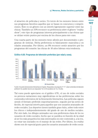 4 / Menores, Redes Sociales y pantallas




el atractivo de películas y series. Un tercio de los menores tienen entre
sus programas favoritos aquellos que se basan en concursos y competi-                                                  107
ciones. Éste es un género con un interés ligeramente superior entre las




                                                                                                                       menores y redes sociales
chicas. También un 33% reconoce su preferencia sobre el género “reality
show”; este tipo de programas interesa principalmente a las chicas que
se sitúan veinte puntos por encima de los chicos para este caso.

Una cuarta parte de los menores tiene afición por documentales o pro-
gramas de noticias. Dicha preferencia es básicamente masculina y en
edades avanzadas. Por último, un 8% reconoce sentir atractivo por los
programas del corazón: las chicas de 16 años lideran esta tendencia.

Gráfico 4.69. Programas de televisión preferidos (por edad y sexo).




Fuente: Encuesta Generaciones Interactivas en España. Respuestas a la pregunta nº 111 “¿Qué contenidos de televisión
prefieres? (Es posible más de una respuesta)” N=9.319 escolares de 10 a 18 años

Tal como puede apreciarse en el gráfico 4.70., el uso de redes sociales
no provoca variaciones muy significativas en las preferencias sobre los
contenidos televisivos de la Generación Interactiva. Las películas siguen
siendo el formato preferido mayoritariamente, seguido por las series de
ficción, de especial interés para aquellos que son usuarios avanzados de
redes sociales. Los deportes tienen también gran éxito, sobre todo entre
los chicos e independientemente del grado de uso de medios sociales.
Por otro lado, los dibujos animados son una preferencia clara de los no
usuarios de redes sociales, hecho que se justifica en función de la edad
al ser los más pequeños los más interesados en este contenido y, a la vez,
no estar tan iniciados en el manejo de las redes. Por último, los reality
shows son de especial gusto para los usuarios avanzados de redes socia-
 