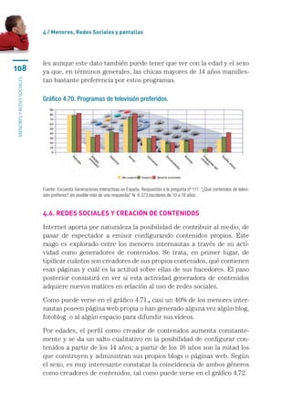 4 / Menores, Redes Sociales y pantallas




                           les aunque este dato también puede tener que ver con la edad y el sexo
108                        ya que, en términos generales, las chicas mayores de 14 años manifies-
                           tan bastante preferencia por estos programas.
menores y redes sociales




                           Gráfico 4.70. Programas de televisión preferidos.




                           Fuente: Encuesta Generaciones Interactivas en España. Respuestas a la pregunta nº 111: “¿Qué contenidos de televi-
                           sión prefieres? (es posible más de una respuesta)” N: 8.373 escolares de 10 a 18 años.


                           4.6. Redes sociales y creación de contenidos

                           Internet aporta por naturaleza la posibilidad de contribuir al medio, de
                           pasar de espectador a emisor configurando contenidos propios. Este
                           rasgo es explorado entre los menores internautas a través de su acti-
                           vidad como generadores de contenidos. Se trata, en primer lugar, de
                           tipificar cuántos son creadores de sus propios contenidos, qué contienen
                           esas páginas y cuál es la actitud sobre ellas de sus hacedores. El paso
                           posterior consistirá en ver si esta actividad generadora de contenidos
                           adquiere nuevos matices en relación al uso de redes sociales.

                           Como puede verse en el gráfico 4.71., casi un 40% de los menores inter-
                           nautas poseen página web propia o han generado alguna vez algún blog,
                           fotoblog  o al algún espacio para difundir sus vídeos.

                           Por edades, el perfil como creador de contenidos aumenta constante-
                           mente y se da un salto cualitativo en la posibilidad de configurar con-
                           tenidos a partir de los 14 años; a partir de los 16 años son la mitad los
                           que construyen y administran sus propios blogs o páginas web. Según
                           el sexo, es muy interesante constatar la coincidencia de ambos géneros
                           como creadores de contenidos, tal como puede verse en el gráfico 4.72.
 