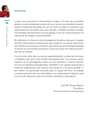 Presentación




                           o como una exposición a determinados riesgos. Y lo hace de una forma
10                         global, no solo atendiendo a datos de uso y acceso sino también conside-
                           rando la influencia del grado de uso de redes sociales en aspectos muy
menores y redes sociales




                           importantes de sus vidas como, por ejemplo, el ámbito escolar, la media-
                           ción familiar, las relaciones con sus iguales, el uso de otras pantallas o la
                           valoración de riesgos y oportunidades…

                           En definitiva, se trata de otra investigación llevada a cabo por el equipo
                           del Foro Generaciones Interactivas que comparte un mismo denomina-
                           dor común con anteriores estudios: queremos que la tecnología suponga
                           un factor de crecimiento personal y social por parte de todas las perso-
                           nas que la utilizan.

                           Una vez más, debo dar un sincero agradecimiento a todas las personas
                           y entidades que hacen hoy posible esta publicación. Los menores parti-
                           cipantes en la investigación, junto con sus docentes y centros educati-
                           vos son los primeros protagonistas. También es de justicia mencionar a
                           todas las instituciones que apoyan este proyecto y lo hacen posible. Y,
                           por último, un particular recuerdo para el equipo del Foro: su trabajo
                           constante permite que sus actividades y sus publicaciones lleguen cada
                           vez con más eficacia a miles de menores, familias y educadores.



                                                                             José Mª Álvarez-Pallete
                                                                                         Presidente
                                                                      Foro Generaciones Interactivas

                           .
 