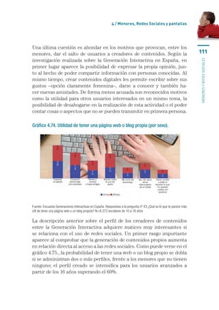 4 / Menores, Redes Sociales y pantallas




Una última cuestión es ahondar en los motivos que provocan, entre los
menores, dar el salto de usuarios a creadores de contenidos. Según la                                               111
investigación realizada sobre la Generación Interactiva en España, en




                                                                                                                    menores y redes sociales
primer lugar aparece la posibilidad de expresar la propia opinión, jun-
to al hecho de poder compartir información con personas conocidas. Al
mismo tiempo, crear contenidos digitales les permite escribir sobre sus
gustos –opción claramente femenina–, darse a conocer y también ha-
cer nuevas amistades. De forma menos acusada son reconocidos motivos
como la utilidad para otros usuarios interesados en un mismo tema, la
posibilidad de desahogarse en la realización de esta actividad o el poder
contar cosas o aspectos que no se pueden transmitir en primera persona.

Gráfico 4.74. Utilidad de tener una página web o blog propia (por sexo).




Fuente: Encuesta Generaciones Interactivas en España. Respuestas a la pregunta nº 43 ¿Qué es lo que te parece más
útil de tener una página web o un blog propios? N=8.373 escolares de 10 a 18 años

La descripción anterior sobre el perfil de los creadores de contenidos
entre la Generación Interactiva adquiere matices muy interesantes si
se relaciona con el uso de redes sociales. Un primer rasgo importante
aparece al comprobar que la generación de contenidos propios aumenta
en relación directa al acceso a las redes sociales. Como puede verse en el
gráfico 4.75., la probabilidad de tener una web o un blog propio se dobla
si se administran dos o más perfiles, frente a los menores que no tienen
ninguno; el perfil creado se intensifica para los usuarios avanzados a
partir de los 16 años superando el 60%.
 