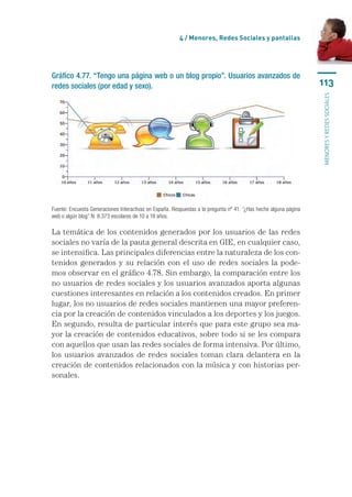 4 / Menores, Redes Sociales y pantallas




Gráfico 4.77. “Tengo una página web o un blog propio”. Usuarios avanzados de
redes sociales (por edad y sexo).                                                                                 113




                                                                                                                  menores y redes sociales
Fuente: Encuesta Generaciones Interactivas en España. Respuestas a la pregunta nº 41: “¿Has hecho alguna página
web o algún blog” N: 8.373 escolares de 10 a 18 años.

La temática de los contenidos generados por los usuarios de las redes
sociales no varía de la pauta general descrita en GIE, en cualquier caso,
se intensifica. Las principales diferencias entre la naturaleza de los con-
tenidos generados y su relación con el uso de redes sociales la pode-
mos observar en el gráfico 4.78. Sin embargo, la comparación entre los
no usuarios de redes sociales y los usuarios avanzados aporta algunas
cuestiones interesantes en relación a los contenidos creados. En primer
lugar, los no usuarios de redes sociales mantienen una mayor preferen-
cia por la creación de contenidos vinculados a los deportes y los juegos.
En segundo, resulta de particular interés que para este grupo sea ma-
yor la creación de contenidos educativos, sobre todo si se les compara
con aquellos que usan las redes sociales de forma intensiva. Por último,
los usuarios avanzados de redes sociales toman clara delantera en la
creación de contenidos relacionados con la música y con historias per-
sonales.
 