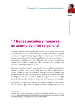 1 / Redes sociales y menores: un asunto de interés general




                                                                                                            11




                                                                                                            menores y redes sociales
1 / Redes sociales y menores:
un asunto de interés general
Las redes sociales se han convertido en una de las puntas de lanza de
la llamada web 2.0: un modo distinto de mirar y usar la Red, que pone
el énfasis en la apropiación por parte de los usuarios, que no conformes
con limitarse a consultar lo que otros publican, quieren ser, además, pro-
tagonistas de todo lo que sucede en Internet. Su creciente popularidad
ha motivado el interés de múltiples agentes por describir y analizar sus
públicos y las motivaciones de su uso.

Las empresas de investigación de mercados fueron probablemente las pri-
meras interesadas en aportar luz sobre esta realidad. Los datos sobre el
porcentaje y el perfil de los usuarios de las redes sociales en general, y de
algunas de ellas en particular (Facebook, twitter) no se han hecho espe-
rar. El propio Estudio General de Medios incorpora desde hace tiempo
información sobre la evolución del público de este tipo de servicios online.

IAB Spain, una de las instituciones que apoyan el desarrollo de los me-
dios interactivos, publica desde 2009 un estudio1 que profundiza en los




1  Estudio sobre redes sociales en Internet. IAB Spain y Elogia Ipsofacto. Noviembre 2009 y 2009. Ac-
cesibles en: http://www.slideshare.net/IAB_Spain/informe-redes-sociales-iab-2010-noviembre-2010 y http://
www.slideshare.net/IAB_Spain/informe-sobre-redes-sociales-en-espaa.
 