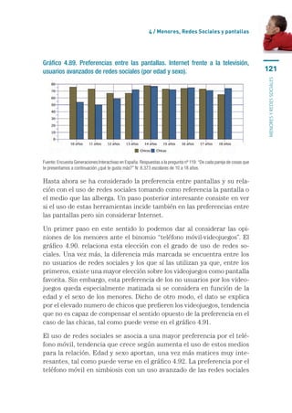 4 / Menores, Redes Sociales y pantallas




Gráfico 4.89. Preferencias entre las pantallas. Internet frente a la televisión,
usuarios avanzados de redes sociales (por edad y sexo).                                                               121




                                                                                                                      menores y redes sociales
Fuente: Encuesta Generaciones Interactivas en España. Respuestas a la pregunta nº 119: “De cada pareja de cosas que
te presentamos a continuación ¿qué te gusta más?” N: 8.373 escolares de 10 a 18 años.

Hasta ahora se ha considerado la preferencia entre pantallas y su rela-
ción con el uso de redes sociales tomando como referencia la pantalla o
el medio que las alberga. Un paso posterior interesante consiste en ver
si el uso de estas herramientas incide también en las preferencias entre
las pantallas pero sin considerar Internet.

Un primer paso en este sentido lo podemos dar al considerar las opi-
niones de los menores ante el binomio “teléfono móvil-videojuegos”. El
gráfico 4.90. relaciona esta elección con el grado de uso de redes so-
ciales. Una vez más, la diferencia más marcada se encuentra entre los
no usuarios de redes sociales y los que sí las utilizan ya que, entre los
primeros, existe una mayor elección sobre los videojuegos como pantalla
favorita. Sin embargo, esta preferencia de los no usuarios por los video­
juegos queda especialmente matizada si se considera en función de la
edad y el sexo de los menores. Dicho de otro modo, el dato se explica
por el elevado numero de chicos que prefieren los videojuegos, tendencia
que no es capaz de compensar el sentido opuesto de la preferencia en el
caso de las chicas, tal como puede verse en el gráfico 4.91.

El uso de redes sociales se asocia a una mayor preferencia por el telé-
fono móvil, tendencia que crece según aumenta el uso de estos medios
para la relación. Edad y sexo aportan, una vez más matices muy inte-
resantes, tal como puede verse en el gráfico 4.92. La preferencia por el
teléfono móvil en simbiosis con un uso avanzado de las redes sociales
 