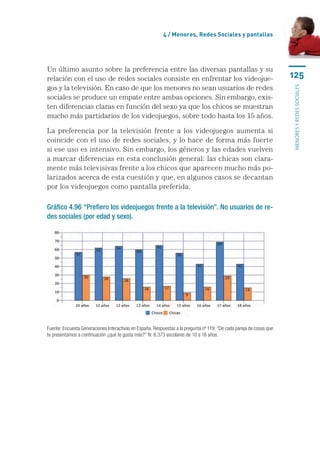4 / Menores, Redes Sociales y pantallas




Un último asunto sobre la preferencia entre las diversas pantallas y su
relación con el uso de redes sociales consiste en enfrentar los videojue-                                             125
gos y la televisión. En caso de que los menores no sean usuarios de redes




                                                                                                                      menores y redes sociales
sociales se produce un empate entre ambas opciones. Sin embargo, exis-
ten diferencias claras en función del sexo ya que los chicos se muestran
mucho más partidarios de los videojuegos, sobre todo hasta los 15 años.

La preferencia por la televisión frente a los videojuegos aumenta si
coincide con el uso de redes sociales, y lo hace de forma más fuerte
si ese uso es intensivo. Sin embargo, los géneros y las edades vuelven
a marcar diferencias en esta conclusión general: las chicas son clara-
mente más televisivas frente a los chicos que aparecen mucho más po-
larizados acerca de esta cuestión y que, en algunos casos se decantan
por los videojuegos como pantalla preferida.

Gráfico 4.96 “Prefiero los videojuegos frente a la televisión”. No usuarios de re-
des sociales (por edad y sexo).




Fuente: Encuesta Generaciones Interactivas en España. Respuestas a la pregunta nº 119: “De cada pareja de cosas que
te presentamos a continuación ¿qué te gusta más?” N: 8.373 escolares de 10 a 18 años.
 
