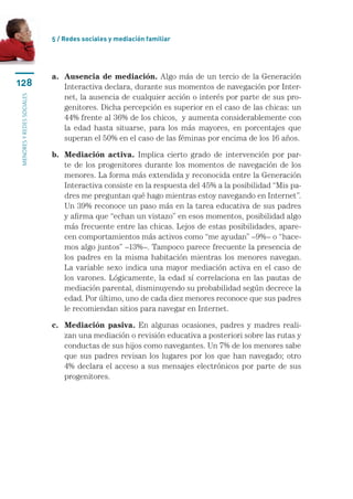 5 / Redes sociales y mediación familiar




                           a.	
                              Ausencia de mediación. Algo más de un tercio de la Generación
128                           Interactiva declara, durante sus momentos de navegación por Inter-
                              net, la ausencia de cualquier acción o interés por parte de sus pro-
menores y redes sociales




                              genitores. Dicha percepción es superior en el caso de las chicas: un
                              44% frente al 36% de los chicos,  y aumenta considerablemente con
                              la edad hasta situarse, para los más mayores, en porcentajes que
                              superan el 50% en el caso de las féminas por encima de los 16 años.

                           b.	
                              Mediación activa. Implica cierto grado de intervención por par-
                              te de los progenitores durante los momentos de navegación de los
                              menores. La forma más extendida y reconocida entre la Generación
                              Interactiva consiste en la respuesta del 45% a la posibilidad “Mis pa-
                              dres me preguntan qué hago mientras estoy navegando en Internet”.
                              Un 39% reconoce un paso más en la tarea educativa de sus padres
                              y afirma que “echan un vistazo” en esos momentos, posibilidad algo
                              más frecuente entre las chicas. Lejos de estas posibilidades, apare-
                              cen comportamientos más activos como “me ayudan” –9%– o “hace-
                              mos algo juntos” –13%–. Tampoco parece frecuente la presencia de
                              los padres en la misma habitación mientras los menores navegan.
                              La variable sexo indica una mayor mediación activa en el caso de
                              los varones. Lógicamente, la edad sí correlaciona en las pautas de
                              mediación parental, disminuyendo su probabilidad según decrece la
                              edad. Por último, uno de cada diez menores reconoce que sus padres
                              le recomiendan sitios para navegar en Internet.

                           c.	
                              Mediación pasiva. En algunas ocasiones, padres y madres reali-
                              zan una mediación o revisión educativa a posteriori sobre las rutas y
                              conductas de sus hijos como navegantes. Un 7% de los menores sabe
                              que sus padres revisan los lugares por los que han navegado; otro
                              4% declara el acceso a sus mensajes electrónicos por parte de sus
                              progenitores.
 