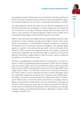5 / Redes sociales y mediación familiar




La segunda cuestión relacionada con la mediación educativa familiar se
refiere al criterio expresado por los menores sobre la prohibición expre-       131
sa de utilizar alguno de los servicios o contenidos disponibles en la Red.




                                                                                menores y redes sociales
Los datos globales indican que para dos de cada diez integrantes de la
Generación Interactiva en España no existe ningún tipo de restricción
en el momento de acceder a Internet, opción más frecuente entre los
chicos y que aumenta de forma progresiva según crece la edad de los
internautas hasta llegar a afectar al 41% mayores de 17 años.

Entre los que declaran tener algún tipo de recomendación paterna sobre
conductas a evitar mientras navegan por la Red, el punto más coinci-
dente se encuentra en la posibilidad de adquirir productos y servicios,
vetada para seis de cada diez menores navegantes. En segundo lugar,
aparece la opción “dar información personal”: más de la mitad de los
menores –55%– conocen la inconveniencia de tal conducta, siendo las
chicas más conscientes de ello. El tercer tabú se relaciona con la posibi-
lidad de suscribirse a algún boletín o lista de correo, opción vetada por
los padres en un tercio de los casos.

El resto de posibilidades ofrecidas desde el cuestionario no suelen su-
perar un índice de prohibición paterna entorno al 25%. En este sentido,
para una cuarta parte existe una prohibición expresa sobre la posibili-
dad de utilizar la Red como plataforma de envío de mensajes SMS o para
colgar fotos y vídeos.  Un 17% tiene restricciones a la hora de acceder a
las redes sociales y uno de cada diez menores no debe descargar archi-
vos o películas; proporción similar al caso “chatear o usar el Messenger”.
Por último, con menor crecencia aparecen restricciones sobre el visiona-
do de vídeos y fotos, el envío de correos electrónicos y el juego. Como es
lógico, la presencia de restricciones en el uso de Internet se atenúa con
la edad, mientras que por sexos, hay una mayor percepción de ellas en-
tre las chicas en bastantes de las opciones del cuestionario: por ejemplo,
realizar compras, dar información personal, colgar fotos o vídeos, enviar
mensajes a móviles, etc.
 
