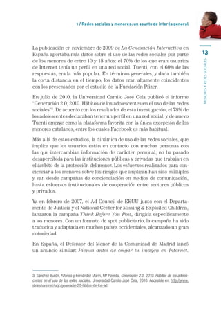 1 / Redes sociales y menores: un asunto de interés general




La publicación en noviembre de 2009 de La Generación Interactiva en
España aportaba más datos sobre el uso de las redes sociales por parte                                  13
de los menores de entre 10 y 18 años: el 70% de los que eran usuarios




                                                                                                        menores y redes sociales
de Internet tenía un perfil en una red social. Tuenti, con el 60% de las
respuestas, era la más popular. En términos generales, y dada también
la corta distancia en el tiempo, los datos eran altamente coincidentes
con los presentados por el estudio de la Fundación Pfizer.

En julio de 2010, la Universidad Camilo José Cela publicó el informe
“Generación 2.0, 2010. Hábitos de los adolescentes en el uso de las redes
sociales”3. De acuerdo con los resultados de esta investigación, el 78% de
los adolescentes declaraban tener un perfil en una red social, y de nuevo
Tuenti emerge como la plataforma favorita con la única excepción de los
menores catalanes, entre los cuales Facebook es más habitual.

Más allá de estos estudios, la dinámica de uso de las redes sociales, que
implica que los usuarios están en contacto con muchas personas con
las que intercambian información de carácter personal, no ha pasado
desapercibida para las instituciones públicas y privadas que trabajan en
el ámbito de la protección del menor. Los esfuerzos realizados para con-
cienciar a los menores sobre los riesgos que implican han sido múltiples
y van desde campañas de concienciación en medios de comunicación,
hasta esfuerzos institucionales de cooperación entre sectores públicos
y privados.

Ya en febrero de 2007, el Ad Council de EEUU junto con el Departa-
mento de Justicia y el National Center for Missing  Exploited Children,
lanzaron la campaña Think Before You Post, dirigida específicamente
a los menores. Con un formato de spot publicitario, la campaña ha sido
traducida y adaptada en muchos países occidentales, alcanzado un gran
notoriedad.

En España, el Defensor del Menor de la Comunidad de Madrid lanzó
un anuncio similar: Piensa antes de colgar tu imagen en Internet.



3  Sánchez Burón, Alfonso y Fernández Marín, Mª Poveda, Generación 2.0, 2010. Hábitos de los adoles-
centes en el uso de las redes sociales. Universidad Camilo José Cela, 2010. Accesible en: http://www.
slideshare.net/ucjc/generacin-20-hbitos-de-los-ad
 