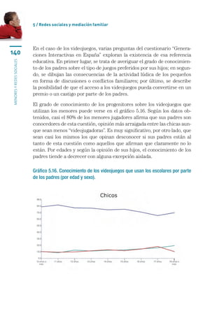 5 / Redes sociales y mediación familiar




                           En el caso de los videojuegos, varias preguntas del cuestionario “Genera-
140                        ciones Interactivas en España” exploran la existencia de esa referencia
                           educativa. En primer lugar, se trata de averiguar el grado de conocimien-
menores y redes sociales




                           to de los padres sobre el tipo de juegos preferidos por sus hijos; en segun-
                           do, se dibujan las consecuencias de la actividad lúdica de los pequeños
                           en forma de discusiones o conflictos familiares; por último, se describe
                           la posibilidad de que el acceso a los videojuegos pueda convertirse en un
                           premio o un castigo por parte de los padres.

                           El grado de conocimiento de los progenitores sobre los videojuegos que
                           utilizan los menores puede verse en el gráfico 5.16. Según los datos ob-
                           tenidos, casi el 80% de los menores jugadores afirma que sus padres son
                           conocedores de esta cuestión, opinión más arraigada entre las chicas aun-
                           que sean menos “videojugadoras”. Es muy significativo, por otro lado, que
                           sean casi los mismos los que opinan desconocer si sus padres están al
                           tanto de esta cuestión como aquellos que afirman que claramente no lo
                           están. Por edades y según la opinión de sus hijos, el conocimiento de los
                           padres tiende a decrecer con alguna excepción aislada.

                           Gráfico 5.16. Conocimiento de los videojuegos que usan los escolares por parte
                           de los padres (por edad y sexo).
 