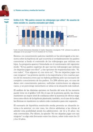 5 / Redes sociales y mediación familiar




                           Gráfico 5.18. “Mis padres conocen los videojuegos que utilizo”. No usuarios de
142                        redes sociales vs. usuarios avanzados (por edad).
menores y redes sociales




                           Fuente: Encuesta Generaciones Interactivas en España. Respuestas a la pregunta nº 96: “¿Conocen tus padres los
                           videojuegos con los que juegas?” N: 8.373 escolares de 10 a 18 años.

                           Exista o no conocimiento paterno también se ha interrogado a los me-
                           nores sobre la hipótesis de qué ocurriría si verdaderamente los padres
                           conocieran a fondo el contenido de los videojuegos que utilizan sus
                           hijos. La pregunta aparece formulada en el cuestionario del siguiente
                           modo: “Si tus padres supieran de que van los videojuegos que utilizas
                           ¿te dejarían jugar con ellos?”, y las opciones de respuesta han sido. “Sí,
                           con todos”, “Con algunos sí, con otros no”, “No me dejarían jugar con
                           casi ninguno”. La primera opción es la mayoritaria y tres cuartas par-
                           tes de los menores creen que no habría problema ante un escenario de
                           completo conocimiento de los padres. Un 20% afirma que, en caso de
                           darse este conocimiento paterno, sufrirían restricciones en algunos
                           casos, y un porcentaje minoritario se sitúa en la situación más radical.

                           El análisis de las distintas opciones en función del sexo de los menores
                           puede verse en el gráfico 5.19. En el caso de la primera opción, las chicas
                           mantienen un mayor nivel de confianza sobre la ausencia de efectos nega-
                           tivos como efecto de la hipótesis planteada; también, en el caso de la edad,
                           las féminas se mantienen en valores más constantes para este supuesto.

                           El escenario de hipotética restricción media presenta un situación in-
                           versa a la anterior: en este caso, los chicos adelantan a las chicas al
                           admitir esta posibilidad siendo los adolescentes –de 12 a 15 años– los
                           más convencidos. Por último, la opinión “No me dejarían jugar con casi
                           ninguno” es algo más frecuente entre los chicos, sobre todo entre los 13
                           y los 14 años.
 