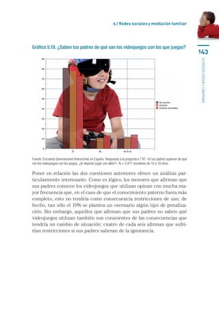 5 / Redes sociales y mediación familiar




Gráfico 5.19. ¿Saben tus padres de qué van los videojuegos con los que juegas?
                                                                                                                       143




                                                                                                                       menores y redes sociales
Fuente: Encuesta Generaciones Interactivas en España. Respuesta a la pregunta n.º 97. «Si tus padres supieran de qué
van los videojuegos con los juegas, ¿te dejarían jugar con ellos?». N = 5.817 escolares de 10 a 18 años.

Poner en relación las dos cuestiones anteriores ofrece un análisis par-
ticularmente interesante. Como es lógico, los menores que afirman que
sus padres conocen los videojuegos que utilizan opinan con mucha ma-
yor frecuencia que, en el caso de que el conocimiento paterno fuera más
completo, esto no tendría como consecuencia restricciones de uso; de
hecho, tan sólo el 19% se plantea un escenario algún tipo de penaliza-
ción. Sin embargo, aquellos que afirman que sus padres no saben qué
videojuegos utilizan también son conscientes de las consecuencias que
tendría un cambio de situación: cuatro de cada seis afirman que sufri-
rían restricciones si sus padres salieran de la ignorancia.
 