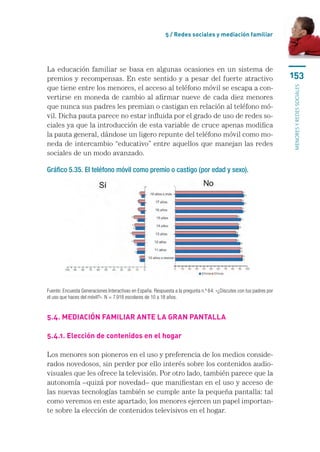 5 / Redes sociales y mediación familiar




La educación familiar se basa en algunas ocasiones en un sistema de
premios y recompensas. En este sentido y a pesar del fuerte atractivo                                                 153
que tiene entre los menores, el acceso al teléfono móvil se escapa a con-




                                                                                                                      menores y redes sociales
vertirse en moneda de cambio al afirmar nueve de cada diez menores
que nunca sus padres les premian o castigan en relación al teléfono mó-
vil. Dicha pauta parece no estar influida por el grado de uso de redes so-
ciales ya que la introducción de esta variable de cruce apenas modifica
la pauta general, dándose un ligero repunte del teléfono móvil como mo-
neda de intercambio “educativo” entre aquellos que manejan las redes
sociales de un modo avanzado.

Gráfico 5.35. El teléfono móvil como premio o castigo (por edad y sexo).




Fuente: Encuesta Generaciones Interactivas en España. Respuesta a la pregunta n.º 64: «¿Discutes con tus padres por
el uso que haces del móvil?». N = 7.918 escolares de 10 a 18 años.


5.4. Mediación familiar ante la gran pantalla

5.4.1. Elección de contenidos en el hogar

Los menores son pioneros en el uso y preferencia de los medios conside-
rados novedosos, sin perder por ello interés sobre los contenidos audio-
visuales que les ofrece la televisión. Por otro lado, también parece que la
autonomía –quizá por novedad– que manifiestan en el uso y acceso de
las nuevas tecnologías también se cumple ante la pequeña pantalla: tal
como veremos en este apartado, los menores ejercen un papel importan-
te sobre la elección de contenidos televisivos en el hogar.
 