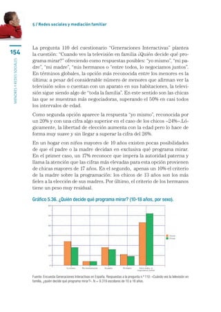 5 / Redes sociales y mediación familiar




                           La pregunta 110 del cuestionario “Generaciones Interactivas” plantea
154                        la cuestión: “Cuando ves la televisión en familia ¿Quién decide qué pro-
                           grama mirar?” ofreciendo como respuestas posibles: “yo mismo”, “mi pa-
menores y redes sociales




                           dre”, “mi madre”, “mis hermanos o “entre todos, lo negociamos juntos”.
                           En términos globales, la opción más reconocida entre los menores es la
                           última: a pesar del considerable número de menores que afirman ver la
                           televisión solos o cuentan con un aparato en sus habitaciones, la televi-
                           sión sigue siendo algo de “toda la familia”. En este sentido son las chicas
                           las que se muestran más negociadoras, superando el 50% en casi todos
                           los intervalos de edad.
                           Como segunda opción aparece la respuesta “yo mismo”, reconocida por
                           un 20% y con una cifra algo superior en el caso de los chicos –24%–.Ló-
                           gicamente, la libertad de elección aumenta con la edad pero lo hace de
                           forma muy suave y sin llegar a superar la cifra del 26%.
                           En un hogar con niños mayores de 10 años existen pocas posibilidades
                           de que el padre o la madre decidan en exclusiva qué programa mirar.
                           En el primer caso, un 17% reconoce que impera la autoridad paterna y
                           llama la atención que las cifras más elevadas para esta opción provienen
                           de chicas mayores de 17 años. En el segundo,  apenas un 10% el criterio
                           de la madre sobre la programación: los chicos de 13 años son los más
                           fieles a la elección de sus madres. Por último, el criterio de los hermanos
                           tiene un peso muy residual.

                           Gráfico 5.36. ¿Quién decide qué programa mirar? (10-18 años, por sexo).




                           Fuente: Encuesta Generaciones Interactivas en España. Respuestas a la pregunta n.º 110: «Cuándo ves la televisión en
                           familia, ¿quién decide qué programa mirar?». N = 9.319 escolares de 10 a 18 años.
 