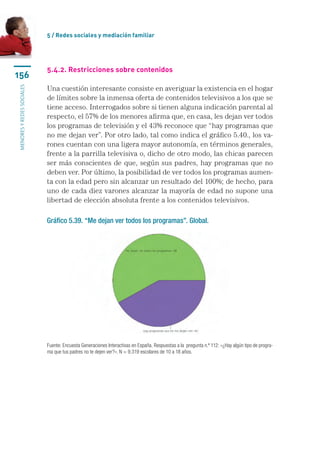 5 / Redes sociales y mediación familiar




                           5.4.2. Restricciones sobre contenidos
156
                           Una cuestión interesante consiste en averiguar la existencia en el hogar
menores y redes sociales




                           de límites sobre la inmensa oferta de contenidos televisivos a los que se
                           tiene acceso. Interrogados sobre si tienen alguna indicación parental al
                           respecto, el 57% de los menores afirma que, en casa, les dejan ver todos
                           los programas de televisión y el 43% reconoce que “hay programas que
                           no me dejan ver”. Por otro lado, tal como indica el gráfico 5.40., los va-
                           rones cuentan con una ligera mayor autonomía, en términos generales,
                           frente a la parrilla televisiva o, dicho de otro modo, las chicas parecen
                           ser más conscientes de que, según sus padres, hay programas que no
                           deben ver. Por último, la posibilidad de ver todos los programas aumen-
                           ta con la edad pero sin alcanzar un resultado del 100%; de hecho, para
                           uno de cada diez varones alcanzar la mayoría de edad no supone una
                           libertad de elección absoluta frente a los contenidos televisivos.

                           Gráfico 5.39. “Me dejan ver todos los programas”. Global.




                           Fuente: Encuesta Generaciones Interactivas en España. Respuestas a la  pregunta n.º 112: «¿Hay algún tipo de progra-
                           ma que tus padres no te dejen ver?». N = 9.319 escolares de 10 a 18 años.
 