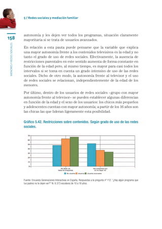 5 / Redes sociales y mediación familiar




                           autonomía y les dejen ver todos los programas, situación claramente
158                        mayoritaria si se trata de usuarios avanzados.
menores y redes sociales




                           En relación a esta pauta puede pensarse que la variable que explica
                           una mayor autonomía frente a los contenidos televisivos es la edad y no
                           tanto el grado de uso de redes sociales. Efectivamente, la ausencia de
                           restricciones parentales en este sentido aumenta de forma constante en
                           función de la edad pero, al mismo tiempo, es mayor para casi todos los
                           intervalos si se toma en cuenta un grado intensivo de uso de las redes
                           sociales. Dicho de otro modo, la autonomía frente al televisor y el uso
                           de redes sociales se relacionan, independientemente de la edad de los
                           menores.

                           Por último, dentro de los usuarios de redes sociales –grupo con mayor
                           autonomía frente al televisor– se pueden establecer algunas diferencias
                           en función de la edad y el sexo de los usuarios: los chicos más pequeños
                           y adolescentes cuentan con mayor autonomía; a partir de los 16 años son
                           las chicas las que lideran ligeramente esta posibilidad.

                           Gráfico 5.42. Restricciones sobre contenidos. Según grado de uso de las redes
                           sociales.




                           Fuente: Encuesta Generaciones Interactivas en España. Respuestas a la pregunta nº 112: “¿Hay algún programa que
                           tus padres no te dejen ver?” N: 8.373 escolares de 10 a 18 años.
 