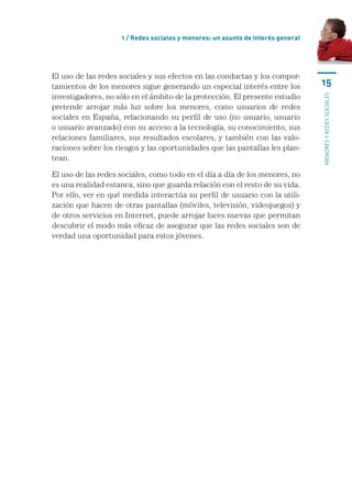 1 / Redes sociales y menores: un asunto de interés general




El uso de las redes sociales y sus efectos en las conductas y los compor-
tamientos de los menores sigue generando un especial interés entre los           15
investigadores, no sólo en el ámbito de la protección. El presente estudio




                                                                                 menores y redes sociales
pretende arrojar más luz sobre los menores, como usuarios de redes
sociales en España, relacionando su perfil de uso (no usuario, usuario
o usuario avanzado) con su acceso a la tecnología, su conocimiento, sus
relaciones familiares, sus resultados escolares, y también con las valo-
raciones sobre los riesgos y las oportunidades que las pantallas les plan-
tean.

El uso de las redes sociales, como todo en el día a día de los menores, no
es una realidad estanca, sino que guarda relación con el resto de su vida.
Por ello, ver en qué medida interactúa su perfil de usuario con la utili-
zación que hacen de otras pantallas (móviles, televisión, videojuegos) y
de otros servicios en Internet, puede arrojar luces nuevas que permitan
descubrir el modo más eficaz de asegurar que las redes sociales son de
verdad una oportunidad para estos jóvenes.
 