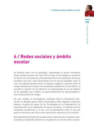 6 / Redes sociales y ámbito escolar




                                                                               171




                                                                               menores y redes sociales
6 / Redes sociales y ámbito
escolar

La relación entre uso de pantallas y aprendizaje se puede considerar
desde distintos puntos de vista. Por un lado, la tecnología se convierte
en fuente de conocimiento y herramienta útil en la realización de tareas
escolares; por otro, otras dimensiones de uso de las pantallas como el
ocio o la relación pueden tener un impacto negativo o positivo sobre el
tiempo dedicado al estudio o los resultados académicos. Y, por último, la
escuela es o puede ser un referente en el aprendizaje de un uso óptimo
de las pantallas que conlleve un aprovechamiento de oportunidades y
una minimización de riesgos.

En este sentido, la investigación realizada sobre la Generación Inte-
ractiva en España aportó datos interesantes sobre algunas cuestiones
básicas: el grado de apoyo de las Tecnologías de la Información y la
Comunicación en la realización de tareas escolares, su relación con los
resultados académicos, y el uso o la recomendación sobre el uso por
parte de docentes que sirva como orientación educativa a los menores.

Este apartado pretende dar un paso más y relacionar las cuestiones men-
cionadas en el párrafo anterior con el grado de uso de las redes sociales.
 