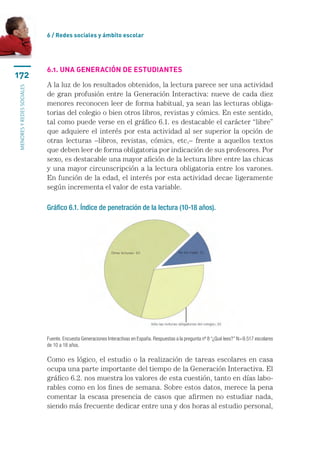 6 / Redes sociales y ámbito escolar




                           6.1. Una generación de estudiantes
172
                           A la luz de los resultados obtenidos, la lectura parece ser una actividad
menores y redes sociales




                           de gran profusión entre la Generación Interactiva: nueve de cada diez
                           menores reconocen leer de forma habitual, ya sean las lecturas obliga-
                           torias del colegio o bien otros libros, revistas y cómics. En este sentido,
                           tal como puede verse en el gráfico 6.1. es destacable el carácter “libre”
                           que adquiere el interés por esta actividad al ser superior la opción de
                           otras lecturas –libros, revistas, cómics, etc,– frente a aquellos textos
                           que deben leer de forma obligatoria por indicación de sus profesores. Por
                           sexo, es destacable una mayor afición de la lectura libre entre las chicas
                           y una mayor circunscripción a la lectura obligatoria entre los varones.
                           En función de la edad, el interés por esta actividad decae ligeramente
                           según incrementa el valor de esta variable.

                           Gráfico 6.1. Índice de penetración de la lectura (10-18 años).




                           Fuente. Encuesta Generaciones Interactivas en España. Respuestas a la pregunta nº 8 “¿Qué lees?” N=9.517 escolares
                           de 10 a 18 años.

                           Como es lógico, el estudio o la realización de tareas escolares en casa
                           ocupa una parte importante del tiempo de la Generación Interactiva. El
                           gráfico 6.2. nos muestra los valores de esta cuestión, tanto en días labo-
                           rables como en los fines de semana. Sobre estos datos, merece la pena
                           comentar la escasa presencia de casos que afirmen no estudiar nada,
                           siendo más frecuente dedicar entre una y dos horas al estudio personal,
 