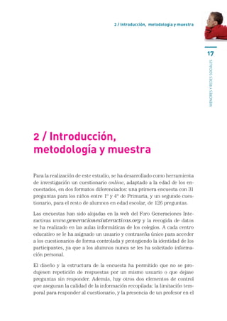 2 / Introducción, metodología y muestra




                                                                              17




                                                                              menores y redes sociales
2 / Introducción,
metodología y muestra

Para la realización de este estudio, se ha desarrollado como herramienta
de investigación un cuestionario online, adaptado a la edad de los en-
cuestados, en dos formatos diferenciados: una primera encuesta con 31
preguntas para los niños entre 1º y 4º de Primaria, y un segundo cues-
tionario, para el resto de alumnos en edad escolar, de 126 preguntas.

Las encuestas han sido alojadas en la web del Foro Generaciones Inte-
ractivas www.generacionesinteractivas.org y la recogida de datos
se ha realizado en las aulas informáticas de los colegios. A cada centro
educativo se le ha asignado un usuario y contraseña único para acceder
a los cuestionarios de forma controlada y protegiendo la identidad de los
participantes, ya que a los alumnos nunca se les ha solicitado informa-
ción personal.

El diseño y la estructura de la encuesta ha permitido que no se pro-
dujesen repetición de respuestas por un mismo usuario o que dejase
preguntas sin responder. Además, hay otros dos elementos de control
que aseguran la calidad de la información recopilada: la limitación tem-
poral para responder al cuestionario, y la presencia de un profesor en el
 