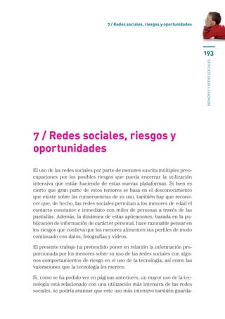 7 / Redes sociales, riesgos y oportunidades




                                                                                193




                                                                                menores y redes sociales
7 / Redes sociales, riesgos y
oportunidades
El uso de las redes sociales por parte de menores suscita múltiples preo­
cupaciones por los posibles riesgos que pueda encerrar la utilización
intensiva que están haciendo de estas nuevas plataformas. Si bien es
cierto que gran parte de estos temores se basa en el desconocimiento
que existe sobre las consecuencias de su uso, también hay que recono-
cer que, de hecho, las redes sociales permitan a los menores de edad el
contacto constante e inmediato con miles de personas a través de las
pantallas. Además, la dinámica de estas aplicaciones, basada en la pu-
blicación de información de carácter personal, hace razonable pensar en
los riesgos que conlleva que los menores alimenten sus perfiles de modo
continuado con datos, fotografías y vídeos.

El presente trabajo ha pretendido poner en relación la información pro-
porcionada por los menores sobre su uso de las redes sociales con algu-
nos comportamientos de riesgo en el uso de la tecnología, así como las
valoraciones que la tecnología les merece.

Si, como se ha podido ver en páginas anteriores, un mayor uso de la tec-
nología está relacionado con una utilización más intensiva de las redes
sociales, se podría avanzar que este uso más intensivo también guarda-
 