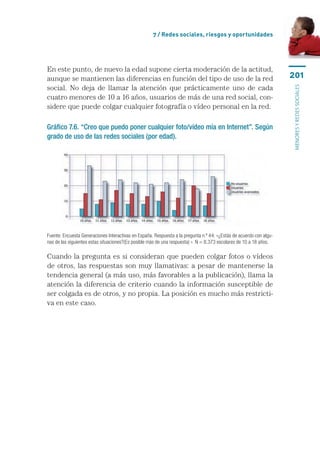 7 / Redes sociales, riesgos y oportunidades




En este punto, de nuevo la edad supone cierta moderación de la actitud,
aunque se mantienen las diferencias en función del tipo de uso de la red                                             201
social. No deja de llamar la atención que prácticamente uno de cada




                                                                                                                     menores y redes sociales
cuatro menores de 10 a 16 años, usuarios de más de una red social, con-
sidere que puede colgar cualquier fotografía o vídeo personal en la red.

Gráfico 7.6. “Creo que puedo poner cualquier foto/vídeo mía en Internet”. Según
grado de uso de las redes sociales (por edad).




Fuente: Encuesta Generaciones Interactivas en España. Respuesta a la pregunta n.º 44: «¿Estás de acuerdo con algu-
nas de las siguientes estas situaciones?(Es posible más de una respuesta) ». N = 8.373 escolares de 10 a 18 años.

Cuando la pregunta es si consideran que pueden colgar fotos o vídeos
de otros, las respuestas son muy llamativas: a pesar de mantenerse la
tendencia general (a más uso, más favorables a la publicación), llama la
atención la diferencia de criterio cuando la información susceptible de
ser colgada es de otros, y no propia. La posición es mucho más restricti-
va en este caso.
 