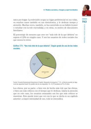 7 / Redes sociales, riesgos y oportunidades




ratos por hogar. La televisión ocupa un lugar preferencial en sus vidas,
en muchos casos también en sus dormitorios, y le dedican tiempo y                                                     243
atención. Muchas veces, también, se ha convertido en un hábito (comer




                                                                                                                      menores y redes sociales
o estudiar con la tele encendida), y en otras, es motivo de discusiones
familiares.

El porcentaje de menores que cree ver “más tele de la que debiera” no
supera el 25% en ningún caso. Y son los usuarios de redes sociales los
que menos lo creen.

Gráfico 7.71. “Veo más tele de la que debería”. Según grado de uso de las redes
sociales.




Fuente: Encuesta Generaciones Interactivas en España. Respuesta a la pregunta n.º 114: «¿Estás de acuerdo con algu-
na de las siguientes frases? (Es posible más de una respuesta)». N = 8.373 escolares de 10 a 18 años.

Los chicos, por su parte, o bien ven de hecho más tele que las chicas,
o bien son más críticos con el tiempo que le dedican. Llama la atención
que en este caso, los usuarios avanzados son los que más críticos se
muestran. Esto puede tener que ver con lo que se decía en un capítulo
anterior: a mayor intensidad de uso, todo se intensifica.
 