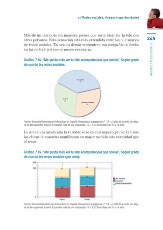 7 / Redes sociales, riesgos y oportunidades




Más de un tercio de los menores piensa que sería ideal ver la tele con
otras personas. Esta sensación está más extendida entre los no usuarios                                               245
de redes sociales. Tal vez los demás encuentren esa compañía de hecho




                                                                                                                      menores y redes sociales
en las redes y por eso es menos necesaria.

Gráfico 7.74. “Me gusta más ver la tele acompañado/a que solo/a”. Según grado
de uso de las redes sociales.




Fuente: Encuesta Generaciones Interactivas en España. Respuesta a la pregunta n.º 114: «¿Estás de acuerdo con algu-
na de las siguientes frases? (Es posible más de una respuesta)». N = 8.373 escolares de 10 a 18 años.

La diferencia añadiendo la variable sexo es casi imperceptible: tan sólo
las chicas no usuarias manifiestan en mayor medida esta necesidad que
el resto.

Gráfico 7.75. “Me gusta más ver la tele acompañado/a que solo/a”. Según grado
de uso de las redes sociales (por sexo).




Fuente: Encuesta Generaciones Interactivas en España. Respuesta a la pregunta n.º 114: «¿Estás de acuerdo con algu-
na de las siguientes frases? (Es posible más de una respuesta)». N = 8.373 escolares de 10 a 18 años.
 