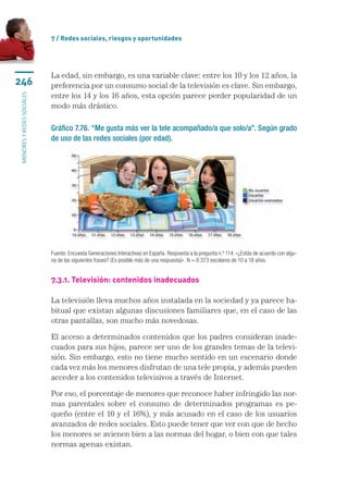 7 / Redes sociales, riesgos y oportunidades




                           La edad, sin embargo, es una variable clave: entre los 10 y los 12 años, la
246                        preferencia por un consumo social de la televisión es clave. Sin embargo,
                           entre los 14 y los 16 años, esta opción parece perder popularidad de un
menores y redes sociales




                           modo más drástico.

                           Gráfico 7.76. “Me gusta más ver la tele acompañado/a que solo/a”. Según grado
                           de uso de las redes sociales (por edad).




                           Fuente: Encuesta Generaciones Interactivas en España. Respuesta a la pregunta n.º 114: «¿Estás de acuerdo con algu-
                           na de las siguientes frases? (Es posible más de una respuesta)». N = 8.373 escolares de 10 a 18 años.


                           7.3.1. Televisión: contenidos inadecuados

                           La televisión lleva muchos años instalada en la sociedad y ya parece ha-
                           bitual que existan algunas discusiones familiares que, en el caso de las
                           otras pantallas, son mucho más novedosas.

                           El acceso a determinados contenidos que los padres consideran inade-
                           cuados para sus hijos, parece ser uno de los grandes temas de la televi-
                           sión. Sin embargo, esto no tiene mucho sentido en un escenario donde
                           cada vez más los menores disfrutan de una tele propia, y además pueden
                           acceder a los contenidos televisivos a través de Internet.

                           Por eso, el porcentaje de menores que reconoce haber infringido las nor-
                           mas parentales sobre el consumo de determinados programas es pe-
                           queño (entre el 10 y el 16%), y más acusado en el caso de los usuarios
                           avanzados de redes sociales. Esto puede tener que ver con que de hecho
                           los menores se avienen bien a las normas del hogar, o bien con que tales
                           normas apenas existan.
 