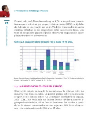 2 / Introducción, metodología y muestra




                           Por otro lado, un 5,7% de las madres y un 4,7% de los padres se encuen-
24                         tran en paro, mientras que un porcentaje pequeño (3,3%) está jubila-
                           do. Además, es interesante que un 24,5% de los encuestados no sabría
menores y redes sociales




                           clasificar el trabajo de sus progenitores entre las opciones dadas. Con
                           todo, en el siguiente gráfico se puede observar la ocupación del padre
                           y la madre de estos adolescentes:

                           Gráfico 2.8. Ocupación laboral del padre y de la madre (10-18 años).




                           Fuente: Encuesta Generaciones Interactivas en España. Respuestas a la pregunta nº 5 y nº 6 “¿Cuál es la profesión de
                           tu padre y de tu madre?” N = 9.517 escolares de 10 a 18 años.


                           2.3. Las redes sociales: foco del estudio

                           El presente estudio enfoca de forma particular la relación entre los
                           menores y las redes sociales. Un primer análisis sobre esta cuestión
                           se aportó en el estudio sobre: “La Generación Interactiva en España,
                           2009” (GIE). Sus resultados nos indican que un 71% las utiliza con li-
                           gero predominio de los chicas frente a las chicos. Por edades, a partir
                           de los 14 años el uso de redes sociales supera el 80% hasta alcanzar
                           una cota máxima de uso del 85% a los 17 años.
 