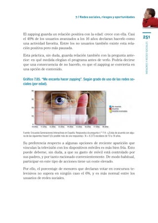 7 / Redes sociales, riesgos y oportunidades




El zapping guarda un relación positiva con la edad: crece con ella. Casi
el 40% de los usuarios avanzados a los 16 años declaran hacerlo como                                                  251
una actividad favorita. Entre los no usuarios también existe esta rela-




                                                                                                                      menores y redes sociales
ción positiva pero más pausada.

Esta práctica, sin duda, guarda relación también con la pregunta ante-
rior: en qué medida elegían el programa antes de verlo. Podría decirse
que una consecuencia de no hacerlo, es que el zapping se convierta en
una opción de contenido.

Gráfico 7.85. “Me encanta hacer zapping”. Según grado de uso de las redes so-
ciales (por edad).




Fuente: Encuesta Generaciones Interactivas en España. Respuesta a la pregunta n.º 114: «¿Estás de acuerdo con algu-
na de las siguientes frases? (Es posible más de una respuesta)». N = 8.373 escolares de 10 a 18 años.

Su preferencia respecto a algunas opciones de reciente aparición que
vinculan la televisión con los dispositivos móviles es más bien fría. Esto
puede deberse, sin duda, a que su gasto de móvil está controlado por
sus padres, y por tanto racionado convenientemente. De modo habitual,
participar en este tipo de acciones tiene un coste elevado.

Por ello, el porcentaje de menores que declaran votar en concursos te-
levisivos no supera en ningún caso el 6%, y es más normal entre los
usuarios de redes sociales.
 