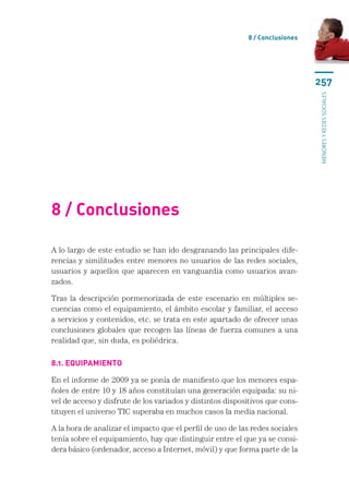 8 / Conclusiones




                                                                              257




                                                                              menores y redes sociales
8 / Conclusiones

A lo largo de este estudio se han ido desgranando las principales dife-
rencias y similitudes entre menores no usuarios de las redes sociales,
usuarios y aquellos que aparecen en vanguardia como usuarios avan-
zados.

Tras la descripción pormenorizada de este escenario en múltiples se-
cuencias como el equipamiento, el ámbito escolar y familiar, el acceso
a servicios y contenidos, etc. se trata en este apartado de ofrecer unas
conclusiones globales que recogen las líneas de fuerza comunes a una
realidad que, sin duda, es poliédrica.

8.1. Equipamiento

En el informe de 2009 ya se ponía de manifiesto que los menores espa-
ñoles de entre 10 y 18 años constituían una generación equipada: su ni-
vel de acceso y disfrute de los variados y distintos dispositivos que cons-
tituyen el universo TIC superaba en muchos casos la media nacional.

A la hora de analizar el impacto que el perfil de uso de las redes sociales
tenía sobre el equipamiento, hay que distinguir entre el que ya se consi-
dera básico (ordenador, acceso a Internet, móvil) y que forma parte de la
 
