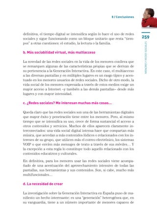 8 / Conclusiones




definitiva, el tiempo digital se intensifica según lo hace el uso de redes
sociales y sigue funcionando como un bloque unitario que resta “tiem-         259
pos” a otras cuestiones: el estudio, la lectura o la familia.




                                                                              menores y redes sociales
b. Más sociabilidad virtual, más multiacceso

La novedad de las redes sociales en la vida de los menores conlleva que
se remarquen algunas de las características propias que se derivan de
su pertenencia a la Generación Interactiva. En este caso, el multiacceso
a las diversas pantallas y en múltiples lugares es un rasgo típico y acen-
tuado en los menores usuarios de redes sociales. Dicho de otro modo, la
vida social de los menores expresada a través de estos medios exige un
mayor acceso a Internet –y también a las demás pantallas– desde más
lugares y con mayor intensidad.

c. ¿Redes sociales? Me interesan muchas más cosas...

Queda claro que las redes sociales son una de las herramientas digitales
que mayor éxito y penetración tiene entre los menores. Pero, al mismo
tiempo que se intensifica su uso, crece de forma sustancial el acceso a
otros contenidos y servicios. Muchos de ellos aparecen claramente in-
terconectados: una vida social digital intensa hace que compartan más
música, que accedan a más contenidos lúdicos o relacionados con los in-
tereses de su grupo, que utilicen más el correo electrónico, los sistemas
VOIP o que envíen más mensajes de texto a través de sus móviles… Y
la excepción a esta regla lo constituye todo aquello relacionado con los
contenidos educativos y culturales.

En definitiva, para los menores usar las redes sociales viene acompa-
ñado de una acentuación del aprovechamiento intensivo de todas las
pantallas, sus herramientas y sus contenidos. Son, si cabe, mucho más
multifuncionales…

d. La necesidad de crear

La investigación sobre la Generación Interactiva en España puso de ma-
nifiesto un hecho interesante: es una “generación” heterogénea que, en
su vanguardia, tiene a un número importante de menores capaces de
 