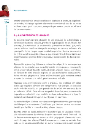 8 / Conclusiones




                           crear y gestionar sus propios contenidos digitales. Y ahora, en el presen-
260                        te estudio, este rasgo aparece claramente asociado al uso de las redes
                           sociales: crear para compartir, compartir para crear parece ser el lema
menores y redes sociales




                           de estos menores…

                           8.3. La experiencia es un grado

                           Se puede pensar que una situación de uso intensivo de la tecnología, y
                           también de las redes sociales, puede ser algo negativo de antemano. Sin
                           embargo, los resultados de este estudio ponen de manifiesto que, en lo
                           que se refiere a la valoración que la tecnología les merece, así como a la
                           percepción de los riesgos y oportunidades que ésta plantea, los usuarios
                           de redes sociales son más críticos y más conscientes de los peligros que
                           encierra un uso intenso de la tecnología, o la exposición de datos perso-
                           nales.

                           En cambio, apenas hay diferencia en función del perfil de uso respecto a
                           algunas de las conductas o los peligros más preocupantes, como puede
                           ser el acoso virtual. En este punto, el riesgo añadido existe, sobre todo,
                           en función del sexo añadido al perfil de uso: los usuarios avanzados va-
                           rones son más propensos a llevar a cabo acciones para molestar a otros
                           a través de Internet o el móvil, pero también a sufrirlo.

                           Algunas otras percepciones sobre sí mismos, que podrían ser leídas
                           como algo negativo, ofrecen una cara positiva. Por ejemplo, los usuarios
                           están más de acuerdo en que prescindir del móvil dos semanas haría
                           su vida más difícil. Esta afirmación podría hacerles parecer como más
                           dependientes al móvil, pero también les hace más realistas a la hora de
                           juzgar el papel creciente que el móvil juega en sus vidas.

                           Al mismo tiempo, también son capaces de apreciar las ventajas en mayor
                           medida que los no usuarios. Consideran que Internet es una herramien-
                           ta útil, que facilita la comunicación y ahorra tiempo.

                           En otro orden de cosas, también es llamativo que los usuarios son mu-
                           cho más conscientes de cómo se financia su uso del móvil: frente al 11%
                           de los no usuarios que no reconoce ni el prepago ni el contrato como
                           modo de pago, tan sólo un 2% de los usuarios reconoce no saberlo. Ade-
                           más, los no usuarios manifiestan un mayor desconocimiento del importe
 