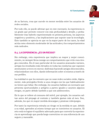 8 / Conclusiones




de su factura, cosa que sucede en menor medida entre los usuarios de
redes sociales.                                                               261




                                                                              menores y redes sociales
Por todo ello, se puede afirmar que en este escenario, la experiencia es
un grado que permite conocer con más profundidad y detalle, y proba-
blemente tras haberlo experimentado en primera persona, los aspectos
negativos y positivos, y las implicaciones que supone usar la tecnología.
Esto también se aprecia en que en la mayor parte de los casos, la edad
actúa como elemento moderador de las actitudes y los comportamientos
más radicales.

8.4. La experiencia: ¿es un riesgo?

Sin embargo, esta experiencia que implica un mayor y mejor conoci-
miento, no siempre lleva consigo un comportamiento que evite esos ries-
gos conocidos. En el caso particular de los usuarios avanzados varones,
arrojan los resultados más elevados en todas las conductas que suponen
aventurarse a veces en exceso: disfrutan haciendo amigos desconocidos,
relacionándose con ellos, dando información sobre sí mismos a través de
sus perfiles.

La realidad es que los menores que no usan redes sociales están, lógica-
mente, más protegidos frente a unos riesgos con los que habitualmente
no tienen que lidiar. Sin embargo, los usuarios habitan un escenario que
presenta oportunidades y peligros a partes iguales y asumen algunos
riesgos, en parte debido también a que son adolescentes.

En lo que se refiere al consumo del móvil, por ejemplo, los usuarios sal-
tan antes del prepago al contrato y también gastan más al mes. Son,
además, los que en mayor medida descargan y piratean videojuegos.

Por tanto la experiencia entraña un riesgo en la medida en que, debido
a su edad, aprenden al mismo tiempo que se convierten en usuarios. El
reto está en lograr el equilibrio adecuado para que convertir la experien-
cia en aprendizaje que pueda luego convertirse en una referencia de uso
seguro y razonable.
 
