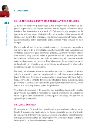 8 / Conclusiones




                           8.5. La tecnología: parte del problema y de la solución
262
                           Al hablar de menores y tecnología surge siempre una cuestión de es-
menores y redes sociales




                           pecial importancia: su rápida simbiosis con lo digital ¿cómo está afec-
                           tando al ámbito escolar y académico? Lógicamente, dar respuesta a la
                           pregunta anterior no es el objetivo de este estudio, ni tampoco está al
                           alcance del mismo. Sin embargo, esta limitación no impide trazar algu-
                           nas conclusiones sobre el impacto del uso de las redes sociales en este
                           campo.

                           Por un lado, el uso de redes sociales aparece claramente vinculado a
                           un mayor apoyo de la tecnología como herramienta para la realización
                           de tareas escolares o para el estudio personal. Al mismo tiempo, existe
                           una relación muy positiva entre el grado de uso de la tecnología como
                           herramienta didáctica por parte de los docentes y el posterior uso de
                           redes sociales entre los menores. En ambos casos, la tecnología es parte
                           de la solución al convertirse en un medio para un fin positivo, y las redes
                           sociales acentúan este escenario.

                           Por otro, los menores usuarios de redes sociales reconocen un rendi-
                           miento académico peor, un desplazamiento del tiempo de estudio en
                           favor del tiempo dedicado a las pantallas, y una menor afición a la lec-
                           tura, sobretodo si se trata de textos no obligados desde la escuela. Ésta
                           parece ser la otra cara de la moneda, paradójica en muchos casos, y que
                           señala a la tecnología como parte del problema.

                           Y, se trate de problema o de solución, tras la realización de este estudio
                           aparece aún más clara la necesidad de seguir ahondando en la relación
                           entre las pantallas, los menores y todo aquello que tenga que ver con su
                           aprendizaje y formación.

                           8.6. ¿Solo en casa?

                           El presente y el futuro de las pantallas es y será cada vez más persona-
                           lizado. Y aunque este rasgo afecte de forma especial a los integrantes de
                           la Generación Interactiva no enmascara una importante característica:
                           son sujetos dependientes de sus progenitores, y en ellos recae la tarea y
                           la obligación de formarles correctamente.
 