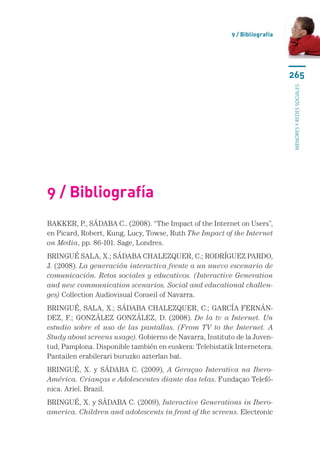 9 / Bibliografía




                                                                             265




                                                                             menores y redes sociales
9 / Bibliografía
BAKKER, P., SÁDABA C.. (2008). “The Impact of the Internet on Users”,
en Picard, Robert, Kung, Lucy, Towse, Ruth The Impact of the Internet
on Media, pp. 86-101. Sage, Londres.
BRINGUÉ SALA, X.; SÁDABA CHALEZQUER, C.; RODRÍGUEZ PARDO,
J. (2008). La generación interactiva frente a un nuevo escenario de
comunicación. Retos sociales y educativos. (Interactive Generation
and new communication scenarios. Social and educational challen-
ges) Collection Audiovisual Conseil of Navarra.
BRINGUÉ, SALA, X.; SÁDABA CHALEZQUER, C.; GARCÍA FERNÁN-
DEZ, F.; GONZÁLEZ GONZÁLEZ, D. (2008). De la tv a Internet. Un
estudio sobre el uso de las pantallas. (From TV to the Internet. A
Study about screens usage). Gobierno de Navarra, Instituto de la Juven-
tud, Pamplona. Disponible también en euskera: Telebistatik Internetera.
Pantailen erabilerari buruzko azterlan bat.
BRINGUÉ, X. y SÁDABA C. (2009), A Geraçao Interativa na Ibero-
América. Crianças e Adolescentes diante das telas. Fundaçao Telefó-
nica. Ariel. Brazil.
BRINGUÉ, X. y SÁDABA C. (2009), Interactive Generations in Ibero-
america. Children and adolescents in front of the screens. Electronic
 