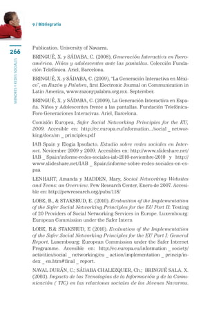9 / Bibliografía




                           Publication. University of Navarra.
266
                           BRINGUÉ, X. y SÁDABA, C. (2008), Generación Interactiva en Ibero-
menores y redes sociales




                           américa. Niños y adolescentes ante las pantallas. Colección Funda-
                           ción Telefónica. Ariel, Barcelona.
                           BRINGUÉ, X. y SÁDABA, C. (2009), “La Generación Interactiva en Méxi-
                           co”, en Razón y Palabra, first Electronic Journal on Communication in
                           Latin America, www.razonypalabra.org.mx. September.
                           BRINGUÉ, X. y SÁDABA, C. (2009), La Generación Interactiva en Espa-
                           ña. Niños y Adolescentes frente a las pantallas. Fundación Telefónica-
                           Foro Generaciones Interacivas. Ariel, Barcelona.
                           Comisión Europea, Safer Social Networking Principles for the EU,
                           2009. Accesible en: http://ec.europa.eu/information.../social _ networ-
                           king/docs/sn _ principles.pdf
                           IAB Spain y Elogia Ipsofacto. Estudio sobre redes sociales en Inter-
                           net. Noviembre 2009 y 2009. Accesibles en: http://www.slideshare.net/
                           IAB _ Spain/informe-redes-sociales-iab-2010-noviembre-2010 y http://
                           www.slideshare.net/IAB _ Spain/informe-sobre-redes-sociales-en-es-
                           paa
                           LENHART, Amanda y MADDEN, Mary, Social Networking Websites
                           and Teens: an Overview. Pew Research Center, Enero de 2007. Accesi-
                           ble en: http://pewresearch.org/pubs/118/
                           LOBE, B.,  STAKSRUD, E. (2010). Evaluation of the Implementation
                           of the Safer Social Networking Principles for the EU Part II: Testing
                           of 20 Providers of Social Networking Services in Europe. Luxembourg:
                           European Commission under the Safer Intern
                           LOBE, B. STAKSRUD, E (2010). Evaluation of the Implementation
                           of the Safer Social Networking Principles for the EU Part I: General
                           Report. Luxembourg: European Commission under the Safer Internet
                           Programme. Accesible en: http://ec.europa.eu/information _ society/
                           activities/social _ networking/eu _ action/implementation _ princip/in-
                           dex _ en.htm#final _ report.
                           NAVAL DURÁN, C.; SÁDABA CHALEZQUER, Ch.;  BRINGUÉ SALA, X.
                           (2003). Impacto de las Tecnologías de la Información y de la Comu-
                           nicación ( TIC) en las relaciones sociales de los Jóvenes Navarros.
 