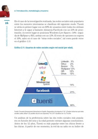 2 / Introducción, metodología y muestra




                           En el caso de la investigación realizada, las redes sociales más populares
26                         entre los menores internautas se clasifican del siguiente modo: Tuenti
                           se sitúa en primer lugar con un 60% de usuarios entre todos los utilizan
menores y redes sociales




                           Internet y le sigue a bastante distancia Facebook con un 21% de pene-
                           tración; en tercer lugar se posiciona Windows Live Spaces –14%– segui-
                           da de MySpace y Hi5, ambas con un 12%. El resto de opciones no supera
                           el 10%, salvo en el caso de “otras redes sociales”, tal como puede verse
                           en el gráfico 1.11

                           Gráfico 2.11. Usuarios de redes sociales según red social (por edad).




                           Fuente: Encuesta Generaciones Interactivas en España. Respuestas a la pregunta nº 40 “¿Puedes indicarnos qué redes
                           sociales sueles utilizar? (Es posible más de una respuesta)” N=5.917 escolares de 10 a 18 años

                           Un análisis de la preferencia sobre las dos redes sociales más popula-
                           res en función del sexo y la edad permite extraer algunas conclusiones.
                           Antes de los 12 años, Tuenti es más popular entre los chicos frente a
                           las chicas. A partir de ese momento, la red da un salto en su índice de
 